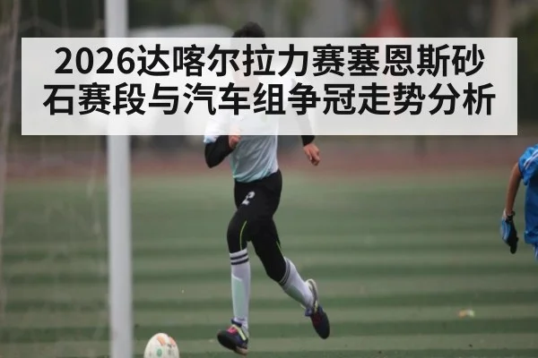 2026达喀尔拉力赛塞恩斯砂石赛段与汽车组争冠走势分析